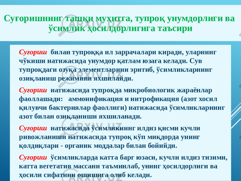  Суғориш билан тупроққа ил заррачалари киради, уларнинг чўкиши натижасида унумдор қатлам юзага келади. Сув тупроқдаги озуқа элементларини эритиб, ўсимликларнинг озиқланиш режимини яхшилайди.  Суғориш натижасида тупроқда микробиологик жараёнлар фаоллашади: аммонификация и нитрофикация (азот хосил қилувчи бактериялар фаоллиги) натижасида ўсимликларнинг азот билан озиқланиши яхшиланади.  Суғориш натижасида ўсимликнинг илдиз қисми кучли ривожланиши натижасида тупроқ кўп миқдорда унинг қолдиқлари - органик моддалар билан бойийди.  Суғориш ўсимликларда катта барг юзаси, кучли илдиз тизими, катта вегетатив массани таъминлаб, унинг ҳосилдорлиги ва ҳосили сифатини ошишига олиб келади.Суғоришнинг ташқи муҳитга, тупроқ унумдорлиги ва ўсимлик ҳосилдорлигига таъсири 