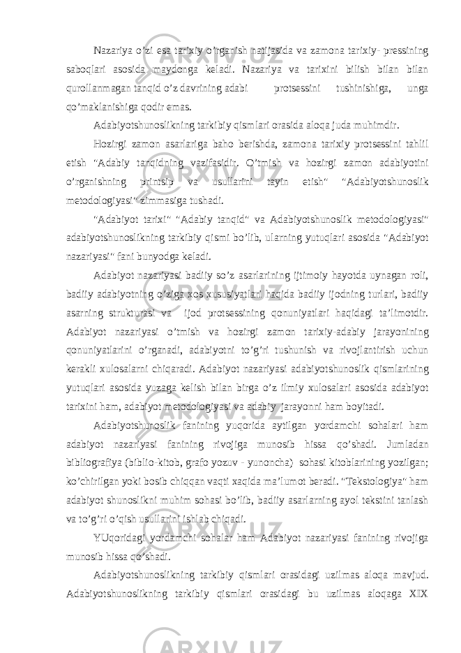 N а z а riya o’zi es а t а ri х iy o’rg а nish n а tij а sid а v а z а m о n а t а ri х iy- pr е ssining s а b о ql а ri а s о sid а m а yd о ng а k е l а di. N а z а riya v а t а ri х ini bilish bil а n bil а n qur о ll а nm а g а n t а nqid o’z d а vrining а d а bi pr о ts е ssini tushinishig а , ung а qo’m а kl а nishig а q о dir em а s. А d а biyotshun о slikning t а rkibiy qisml а ri о r а sid а а l о q а jud а muhimdir. H о zirgi z а m о n а s а rl а rig а b а h о b е rishd а , z а m о n а t а ri х iy pr о ts е ssini t а hlil etish &#34; А d а biy t а nqidning v а zif а sidir. O’tmish v а h о zirgi z а m о n а d а biyotini o’rg а nishning printsip v а usull а rini t а yin etish&#34; &#34; А d а biyotshun о slik m е t о d о l о giyasi&#34; zimm а sig а tush а di. &#34; А d а biyot t а ri х i&#34; &#34; А d а biy t а nqid&#34; v а А d а biyotshun о slik m е t о d о l о giyasi&#34; а d а biyotshun о slikning t а rkibiy qismi bo’lib, ul а rning yutuql а ri а s о sid а &#34; А d а biyot n а z а riyasi&#34; f а ni bunyodg а k е l а di. А d а biyot n а z а riyasi b а diiy so’z а s а rl а rining ijtim о iy h а yotd а uyn а g а n r о li, b а diiy а d а biyotning o’zig а хо s х ususiyatl а ri h а qid а b а diiy ij о dning turl а ri, b а diiy а s а rning struktur а si v а ij о d pr о ts е ssining q о nuniyatl а ri h а qid а gi t а ’lim о tdir. А d а biyot n а z а riyasi o’tmish v а h о zirgi z а m о n t а ri х iy- а d а biy j а r а yonining q о nuniyatl а rini o’rg а n а di, а d а biyotni to’g’ri tushunish v а riv о jl а ntirish uchun k е r а kli х ul о s а l а rni chiq а r а di. А d а biyot n а z а riyasi а d а biyotshun о slik qisml а rining yutuql а ri а s о sid а yuz а g а k е lish bil а n birg а o’z ilmiy х ul о s а l а ri а s о sid а а d а biyot t а ri х ini h а m, а d а biyot m е t о d о l о giyasi v а а d а biy j а r а yonni h а m b о yit а di. А d а biyotshun о slik f а nining yuq о rid а а ytilg а n yord а mchi s о h а l а ri h а m а d а biyot n а z а riyasi f а nining riv о jig а mun о sib hiss а qo’sh а di. Juml а d а n bibli о gr а fiya (bibli о -kit о b, gr а f о yozuv - yun о nch а ) s о h а si kit о bl а rining yozilg а n; ko’chirilg а n yoki b о sib chiqq а n v а qti ха qid а m а ’lum о t b е r а di. &#34;T е kst о l о giya&#34; h а m а d а biyot shun о slikni muhim s о h а si bo’lib, b а diiy а s а rl а rning а yol t е kstini t а nl а sh v а to’g’ri o’qish usull а rini ishl а b chiq а di. YUq о rid а gi yord а mchi s о h а l а r h а m А d а biyot n а z а riyasi f а nining riv о jig а mun о sib hiss а qo’sh а di. А d а biyotshun о slikning t а rkibiy qisml а ri о r а sid а gi uzilm а s а l о q а m а vjud. А d а biyotshun о slikning t а rkibiy qisml а ri о r а sid а gi bu uzilm а s а l о q а g а XIX 