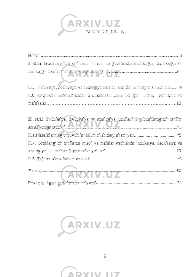 M U N D A R I J A Kirish....................................................................................................................... 3 I BOB. Boshlang`ich sinflarda masalalar yechishda induksiya, deduksiya va analogiya usullarining nazariy ahamiyati...........................................................9 I.1. I nduksiya, deduksiya va anologiya usullari haqida umumiy tushunchalar… 9 I.2. O`quvchi matematikadan o`zlashtirishi zarur bo`lgan bilim, ko`nikma va malakalar…………………………………………………………………….……1 5 II BOB. Induksiya, deduksiya va analogiya usullarining boshlang’ich ta’lim amaliyotiga tatbiqi.................................................................................................25 II.1.Masalalarning o’quvchilar bilim olishidagi ahamiyati.................................... 2 5 II.2. Boshlang‘ich sinflarda misol va malalar yechishda Induksiya, deduksiya va analogiya usullaridan foydalanish yo‘llari ...................................................... ..... 2 9 II.3. Tajriba-sinov ishlari va tahlili......................................................................... 59 Xulosa ..... .............................................................................................. ............... .. 6 2 Foydalanilgan adabitotlar ro`yxati..................................................................... 6 4 2 