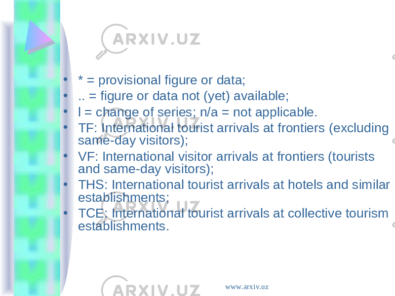 • * = provisional figure or data; • .. = figure or data not (yet) available; • l = change of series; n/a = not applicable. • TF: International tourist arrivals at frontiers (excluding same-day visitors); • VF: International visitor arrivals at frontiers (tourists and same-day visitors); • THS: International tourist arrivals at hotels and similar establishments; • TCE: International tourist arrivals at collective tourism establishments. www.arxiv.uz 