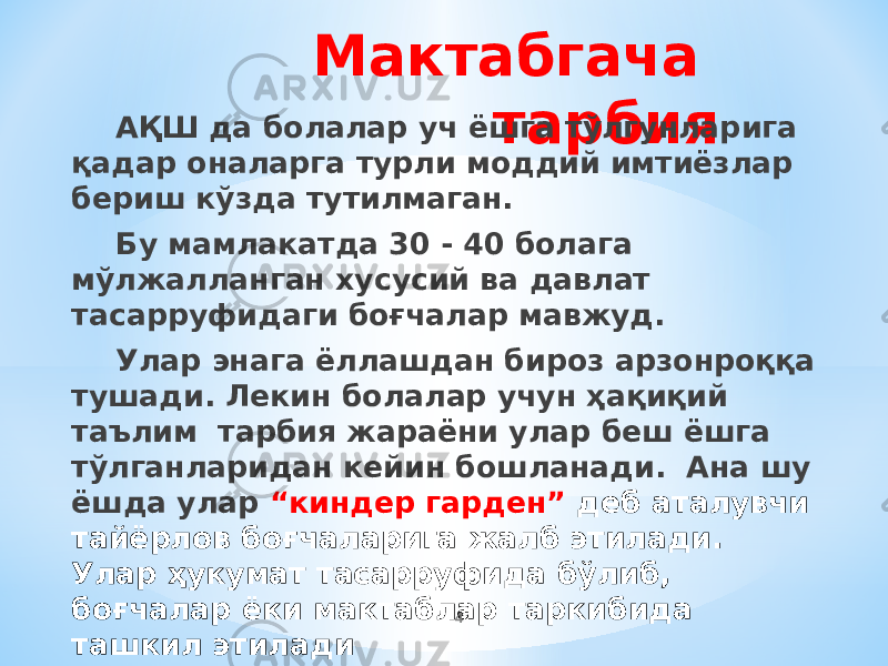 Мактабгача тарбияАҚШ да болалар уч ёшга тўлгунларига қадар оналарга турли моддий имтиёзлар бериш кўзда тутилмаган. Бу мамлакатда 30 - 40 болага мўлжалланган хусусий ва давлат тасарруфидаги боғчалар мавжуд. Улар энага ёллашдан бироз арзонроққа тушади. Лекин болалар учун ҳақиқий таълим тарбия жараёни улар беш ёшга тўлганларидан кейин бошланади. Ана шу ёшда улар “киндер гарден” деб аталувчи тайёрлов боғчаларига жалб этилади. Улар ҳукумат тасарруфида бўлиб, боғчалар ёки мактаблар таркибида ташкил этилади 4 