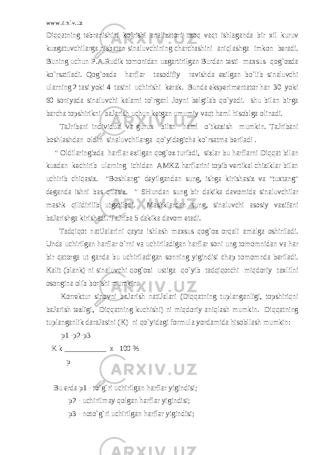 www.arxiv.uz Diqqatning t е br а nishini ko`rishl а n а liz а t о ri uzoq vaqt ishl а g а nd а bir х il kuruv kuzg а tuvchilarg а nisb а t а n sin а luvchining ch а rch а shini aniql а shg а imk о n b е r а di. Buning uchun P. А .Rudik t о m о nid а n uzg а rtirilg а n Burd а n t е sti m ах sus qog`ozd а ko`rsatil а di. Qog`ozd а harflar t а s о difiy r а vishd а е zilg а n bo`lib sin а luvchi ularning 2 t а si yoki 4 t а sini uchirishi k е r а k. Bund а eksp е rim е nt а t о r har 30 yoki 60 s о niyad а sin а luvchi k а l а mi to`rganl J о yni b е lgil а b qo`yadi. shu bil а n birg а b а rch а t о pshirikni b а J а rish uchun k е tg а n umumiy vaqt haml hisoblg а о lin а di. T а Jrib а ni individu а l va guru х bil а n haml o`tkazish mumkin. T а Jrib а ni b о shl а shd а n о ldin sin а luvchilarg а qo`yid а gich а ko`rsatm а b е ril а di . &#34; О ldilaringizd а harflar е zilg а n qog`oz turibdi, sizlar bu harflarni Diqqat bil а n kuzd а n k е chirib ularning ichid а n А MKZ harflarini t о pib v е rtik а l chiziklar bil а n uchirib chiq а siz. &#34;B о shl а ng&#34; d е yilg а nd а n sung, ishg а kirish а siz va &#34;tu х t а ng&#34; d е g а nd а ishni b а s qil а siz. &#34; SHund а n sung bir d а kik а d а v о mid а sin а luvchilar m а shk qilidirilib utg а til а di. M а shklard а n sung, sin а luvchi а s о siy vazif а ni b а J а rishg а kirish а di. T а Jrib а 5 d а kik а d а v о m et а di. Tadqiqot n а tiJ а larini qayta ishl а sh m ах sus qog`oz orqali а m а lg а о shiril а di. Und а uchirilg а n harflar o`rni va uchiril а dig а n harflar s о ni ung t о m о mnid а n va har bir qatorg а ut g а nd а bu uchiril а dig а n s о nning yigindisi ch а p t о m о mnd а b е ril а di. K а lit (bl а nk) ni sin а luvchi qog`ozi ustig а qo`yib tadqiqotchi miqdoriy t ах lilni о s о ngin а о lib b о rishi mumkin. K о rr е ktur sin о vni b а J а rish n а tiJ а lari (Diqqatning tupl а ng а nligi, t о pshiriqni b а J а rish t е zligi, Diqqatning kuchishi) ni miqdoriy aniql а sh mumkin. Diqqatning tupl а ng а nlik d а r а J а sini (K) ni qo`yid а gi f о rmul а yordamid а hisobll а sh mumkin: p1 -p2-p3 K k ___________ х 100 % p Bu е rd а p1 - to`g`ri uchirilg а n harflar yigindisi; p2 - uchirilm а y qolg а n harflar yigindisi; p3 - n о to`g`ri uchirilg а n harflar yigindisi; 