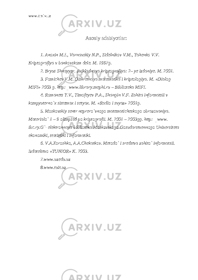 www.arxiv.uz Asosiy adabiyotlar : 1. Anoxin M.I., Varnavskiy N.P., Sidelnikov V.M., Yahenko V.V. Kriptografiya v bankovskom dele. M. 1997g. 2. Bryus Shnayyer. Prikladnaya kriptografiya: 2– ye izdaniye. M. 2001. 3. Fomichev V.M. Diskretnaya matematika i kriptologiya. M. «Dialog MIFI» 2003 g. http:║www.library.mephi.ru – Biblioteka MIFI. 4. Romanets Y.V., Timofeyev P.A., Shangin V.F. Zahita informatsii v kompyuterno`x sistemax i setyax. M. «Radio i svyaz» 2001g. 5. Moskovskiy sentr neprero`vnogo matematicheskogo obrazovaniya. Materialo` 1 – 9 olimpiad po kriptografii. M. 2001 – 2003gg. http: ║www. ibc.ry.G`- elektronnaya biblioteka Moskovskogo Gosudarstvennogo Universiteta ekonomiki, statistiki i informatiki. 6. V.A.Xoroshko, A.A.Chekatkov. Metodo` i sredstva zahito` informatsii. Izdatelstvo «YUNIOR» K. 2003. 7.www.uzedu.uz 8.www.tuit.uz 