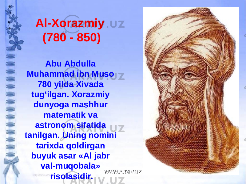 Al-Xorazmiy (780 - 850) Abu Abdulla Muhammad ibn Muso 780 yilda Xivada tug‘ilgan. Xorazmiy dunyoga mashhur matematik va astronom sifatida tanilgan. Uning nomini tarixda qoldirgan buyuk asar «Al jabr val-muqobala» risolasidir. WWW.ARXIV.UZ 