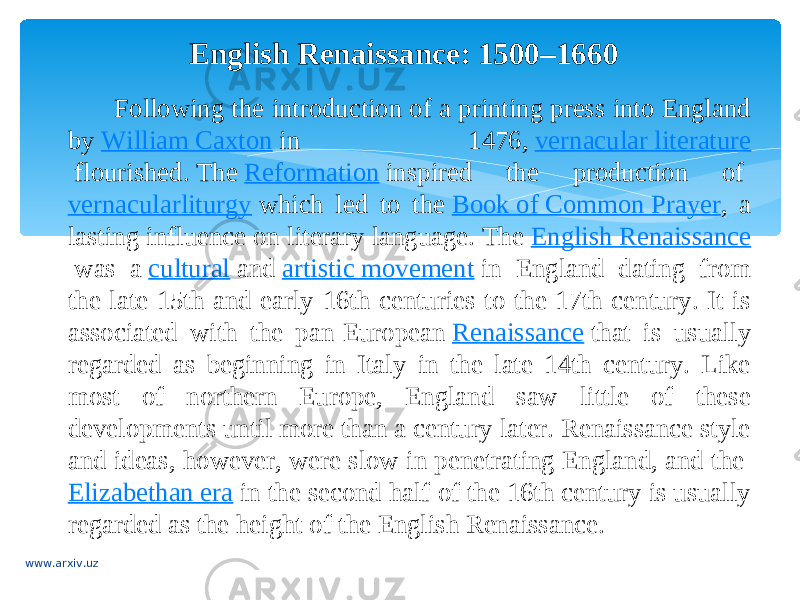 English Renaissance: 1500–1660 Following the introduction of a printing press into England by  William Caxton  in 1476,  vernacular literature  flourished. The  Reformation  inspired the production of  vernacular liturgy  which led to the  Book of Common Prayer , a lasting influence on literary language. The  English Renaissance  was a  cultural  and  artistic movement  in England dating from the late 15th and early 16th centuries to the 17th century. It is associated with the pan-European  Renaissance  that is usually regarded as beginning in Italy in the late 14th century. Like most of northern Europe, England saw little of these developments until more than a century later. Renaissance style and ideas, however, were slow in penetrating England, and the  Elizabethan era  in the second half of the 16th century is usually regarded as the height of the English Renaissance. www.arxiv.uz 