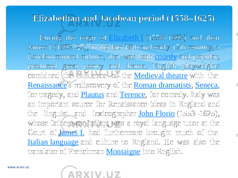 Elizabethan and Jacobean period (1558–1625) During the reign of  Elizabeth I  (1558–1603) and then James I (1603–25), in the late 16th and early 17th century, a London-centred culture, that was both  courtly  and popular, produced great poetry and drama. English playwrights combined the influence of the  Medieval theatre  with the  Renaissance &#39;s rediscovery of the  Roman dramatists ,  Seneca , for tragedy, and  Plautus  and  Terence , for comedy. Italy was an important source for Renaissance ideas in England and the linguist and lexicographer  John Florio  (1553–1625), whose father was Italian, was a royal language tutor at the Court of  James I , had furthermore brought much of the  Italian language  and culture to England. He was also the translator of Frenchman  Montaigne  into English. www.arxiv.uz 
