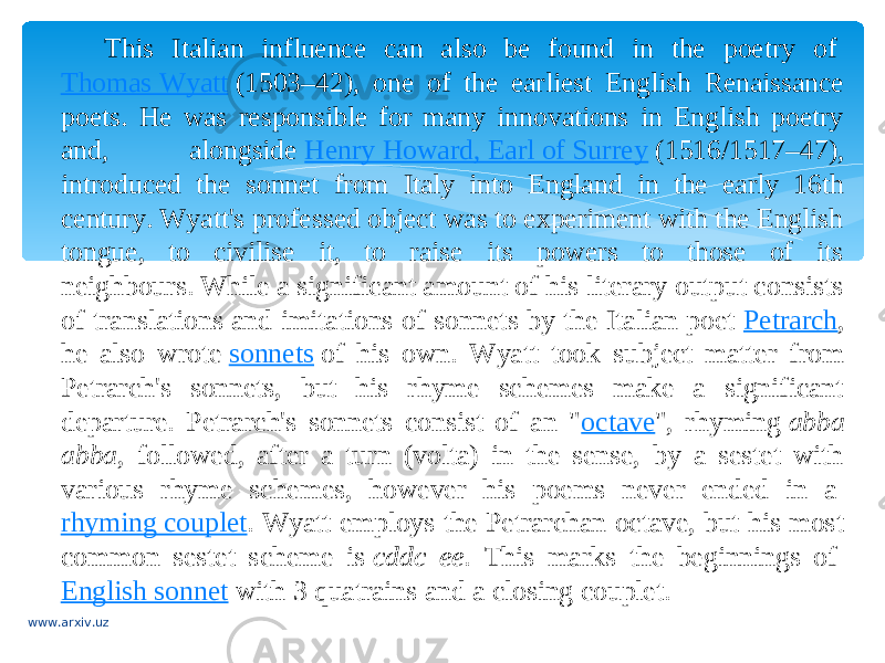 This Italian influence can also be found in the poetry of  Thomas Wyatt  (1503–42), one of the earliest English Renaissance poets. He was responsible for many innovations in English poetry and, alongside  Henry Howard, Earl of Surrey  (1516/1517–47), introduced the sonnet from Italy into England in the early 16th century. Wyatt&#39;s professed object was to experiment with the English tongue, to civilise it, to raise its powers to those of its neighbours. While a significant amount of his literary output consists of translations and imitations of sonnets by the Italian poet  Petrarch , he also wrote  sonnets  of his own. Wyatt took subject matter from Petrarch&#39;s sonnets, but his rhyme schemes make a significant departure. Petrarch&#39;s sonnets consist of an &#34; octave &#34;, rhyming  abba abba , followed, after a turn (volta) in the sense, by a sestet with various rhyme schemes, however his poems never ended in a  rhyming couplet . Wyatt employs the Petrarchan octave, but his most common sestet scheme is  cddc ee . This marks the beginnings of  English sonnet  with 3 quatrains and a closing couplet. www.arxiv.uz 