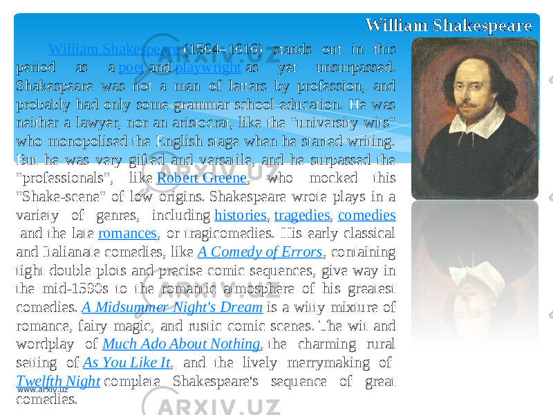 William Shakespeare William Shakespeare  (1564–1616) stands out in this period as a  poet  and  playwright  as yet unsurpassed. Shakespeare was not a man of letters by profession, and probably had only some grammar school education. He was neither a lawyer, nor an aristocrat, like the &#34;university wits&#34; who monopolised the English stage when he started writing. But he was very gifted and versatile, and he surpassed the &#34;professionals&#34;, like  Robert Greene , who mocked this &#34;Shake-scene&#34; of low origins. Shakespeare wrote plays in a variety of genres, including  histories ,  tragedies ,  comedies  and the late  romances , or tragicomedies. His early classical and Italianate comedies, like  A Comedy of Errors , containing tight double plots and precise comic sequences, give way in the mid-1590s to the romantic atmosphere of his greatest comedies.  A Midsummer Night&#39;s Dream  is a witty mixture of romance, fairy magic, and rustic comic scenes. The wit and wordplay of  Much Ado About Nothing , the charming rural setting of  As You Like It , and the lively merrymaking of  Twelfth Night  complete Shakespeare&#39;s sequence of great comedies. www.arxiv.uz 