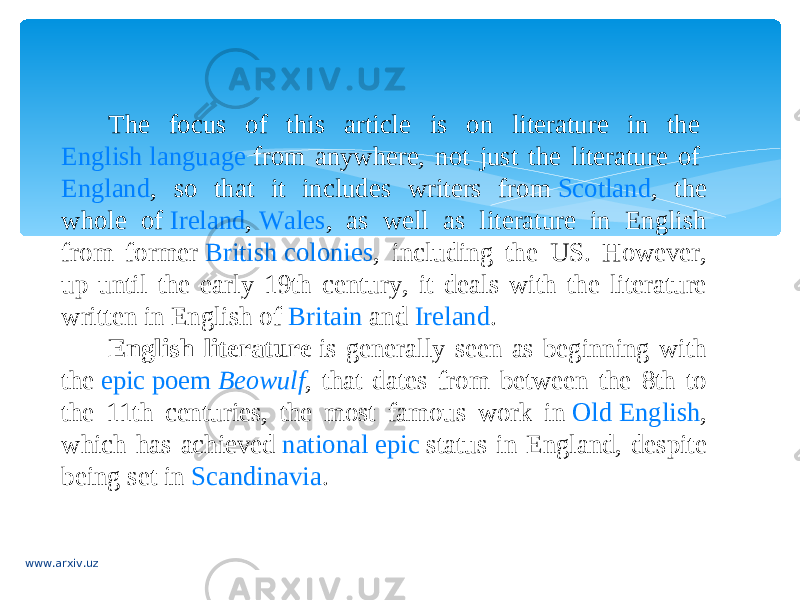 The focus of this article is on literature in the  English language  from anywhere, not just the literature of  England , so that it includes writers from  Scotland , the whole of  Ireland ,  Wales , as well as literature in English from former  British colonies , including the US. However, up until the early 19th century, it deals with the literature written in English of  Britain  and  Ireland . English literature  is generally seen as beginning with the  epic poem   Beowulf , that dates from between the 8th to the 11th centuries, the most famous work in  Old English , which has achieved  national epic  status in England, despite being set in  Scandinavia . www.arxiv.uz 