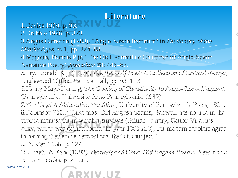 Literature 1. Davies 1990 , p. 93. 2. Drabble 1996 , p. 323. 3. Angus Cameron  (1983). &#34;Anglo-Saxon literature&#34; in  Dictionary of the Middle Ages , v. 1, pp. 274–88. 4. Magoun, Francis P jr, &#34;The Oral-Formulaic Character of Anglo-Saxon Narrative Poetry&#34;, Speculum   28 : 446–67. 5. Fry, Donald K jr (1968),  The Beowulf Poet: A Collection of Critical Essays , Englewood Cliffs: Prentice-Hall, pp. 83–113. 6. Henry Mayr-Harting,  The Coming of Christianity to Anglo-Saxon England . (Pennsylvania: University Press Pennsylvania, 1992). 7. The English Alliterative Tradition , University of Pennsylvania Press, 1991. 8. Robinson 2001 : ‘Like most Old English poems, Beowulf has no title in the unique manuscript in which it survives (British Library, Cotton Vitellius A.xv, which was copied round the year 1000 AD), but modern scholars agree in naming it after the hero whose life is its subject.’ 9. Tolkien 1958 , p. 127. 10. Hieatt, A Kent (1983).  Beowulf and Other Old English Poems . New York: Bantam Books. p. xi–xiii. www.arxiv.uz 