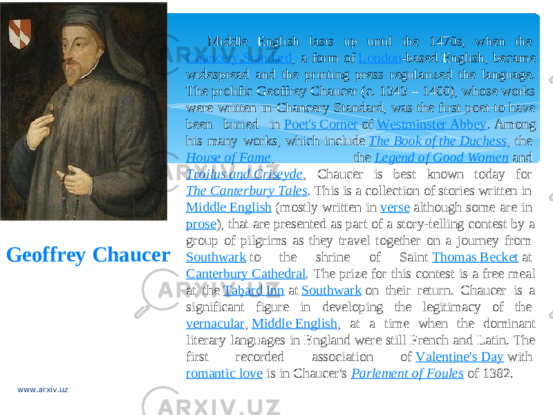 Geoffrey Chaucer Middle English lasts up until the 1470s, when the  Chancery Standard , a form of  London -based English, became widespread and the printing press regularized the language. The prolific Geoffrey Chaucer (c. 1343 – 1400), whose works were written in Chancery Standard, was the first poet to have been buried in  Poet&#39;s Corner  of  Westminster Abbey . Among his many works, which include  The Book of the Duchess , the  House of Fame , the  Legend of Good Women  and  Troilus and Criseyde , Chaucer is best known today for  The Canterbury Tales . This is a collection of stories written in  Middle English  (mostly written in  verse  although some are in  prose ), that are presented as part of a story-telling contest by a group of pilgrims as they travel together on a journey from  Southwark  to the shrine of Saint  Thomas Becket  at  Canterbury Cathedral . The prize for this contest is a free meal at the  Tabard Inn  at  Southwark  on their return. Chaucer is a significant figure in developing the legitimacy of the  vernacular ,  Middle English , at a time when the dominant literary languages in England were still French and Latin. The first recorded association of  Valentine&#39;s Day  with  romantic love  is in Chaucer&#39;s  Parlement of Foules  of 1382. www.arxiv.uz 