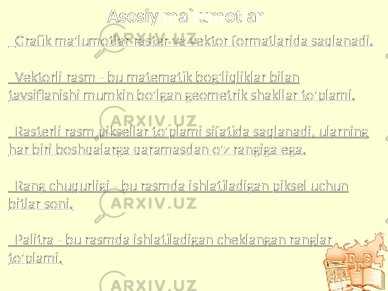 Asosiy ma`lumotlar Grafik ma&#39;lumotlar raster va vektor formatlarida saqlanadi. Vektorli rasm - bu matematik bog&#39;liqliklar bilan tavsiflanishi mumkin bo&#39;lgan geometrik shakllar to&#39;plami. Rasterli rasm piksellar to&#39;plami sifatida saqlanadi, ularning har biri boshqalarga qaramasdan o&#39;z rangiga ega. Rang chuqurligi - bu rasmda ishlatiladigan piksel uchun bitlar soni. Palitra - bu rasmda ishlatiladigan cheklangan ranglar to&#39;plami. 