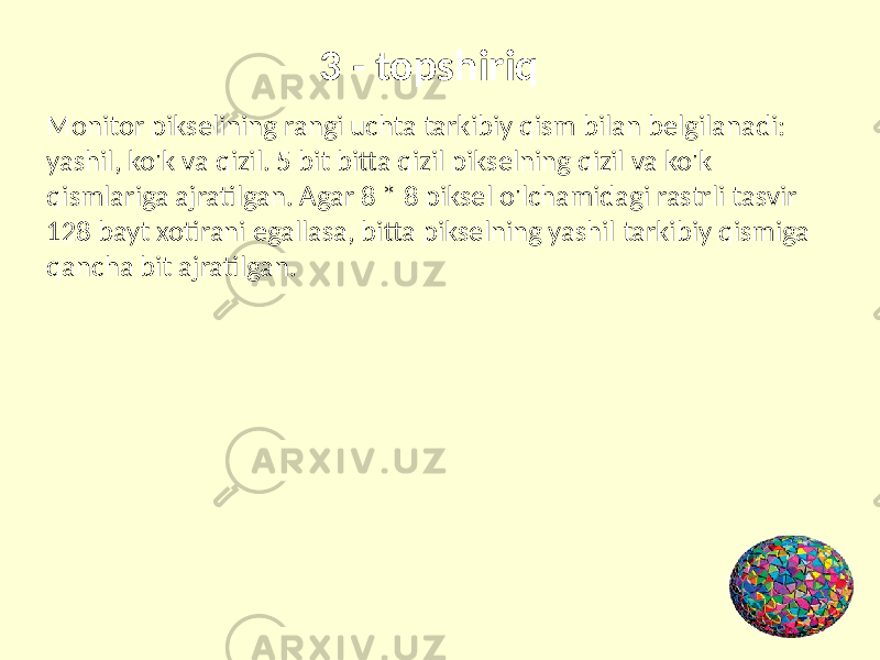  3 - topshiriq Monitor pikselining rangi uchta tarkibiy qism bilan belgilanadi: yashil, ko&#39;k va qizil. 5 bit bitta qizil pikselning qizil va ko&#39;k qismlariga ajratilgan. Agar 8 * 8 piksel o&#39;lchamidagi rastrli tasvir 128 bayt xotirani egallasa, bitta pikselning yashil tarkibiy qismiga qancha bit ajratilgan. 