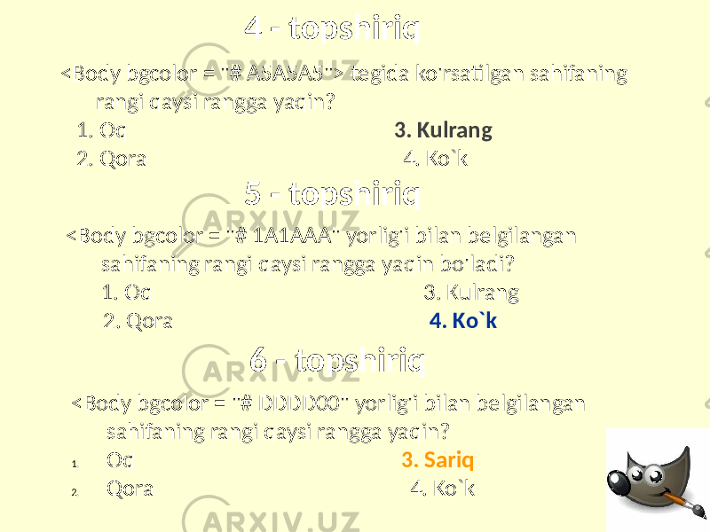 4 - topshiriq 6 - topshiriq5 - topshiriq<Body bgcolor = &#34;# A5A5A5&#34;> tegida ko&#39;rsatilgan sahifaning rangi qaysi rangga yaqin? 1. Oq 3. Kulrang 2. Qora 4. Ko`k <Body bgcolor = &#34;# 1A1AAA&#34; yorlig&#39;i bilan belgilangan sahifaning rangi qaysi rangga yaqin bo&#39;ladi? 1. Oq 3. Kulrang 2. Qora 4. Ko`k <Body bgcolor = &#34;# DDDD00&#34; yorlig&#39;i bilan belgilangan sahifaning rangi qaysi rangga yaqin? 1. Oq 3. Sariq 2. Qora 4. Ko`k 