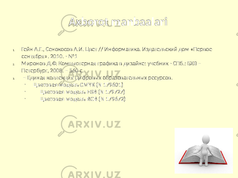 Axborot manbaalari 1. Гейн А.Г., Сенокосов А.И. Цвет // Информатика. Издательский дом «Первое сентября». 2010. - №1 2. Миронов Д.Ф. Компьютерная графика в дизайне: учебник - СПб.: БХВ – Петербург, 2008. – 560 с. 3. – Единая коллекция Цифровых образовательных ресурсов. • Цветовая модель CMYK (N 179601) • Цветовая модель HSB (N 179727) • Цветовая модель RGB (N 179672) 