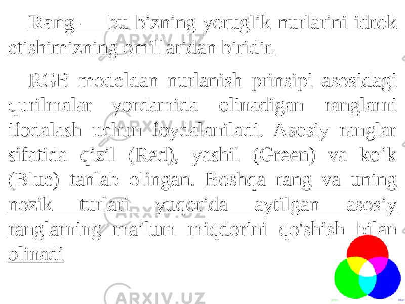 Rang — bu bizning yoruglik nurlarini idrok etishimizning omillaridan biridir. RGB modeldan nurlanish prinsipi asosidagi qurilmalar yordamida olinadigan ranglarni ifodalash uchun foydalaniladi. Asosiy ranglar sifatida qizil (Red), yashil (Green) va ko‘k (Blue) tanlab olingan. Boshqa rang va uning nozik turlari yuqorida aytilgan asosiy ranglarning ma’lum miqdorini qo&#39;shish bilan olinadi 