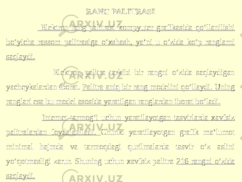 RANG PALITRASI Elektron rang palitrasi kompyuter grafikasida qo‘llanilishi bo‘yicha rassom palitrasiga o‘xshash, ya’ni u o‘zida ko‘p ranglarni saqlaydi. Elektron palitra tarkibi bir rangni o‘zida saqlaydigan yacheykalardan iborat. Palitra aniq bir rang modelini qo‘llaydi. Uning ranglari esa bu model asosida yaratilgan ranglardan iborat bo‘ladi. Internet tarmog‘i uchun yaratilayotgan tasvirlarda xavfsiz palitralardan foydalaniladi. Chunki yaratilayotgan grafik ma’lumot minimal hajmda va tarmoqdagi qurilmalarda tasvir o‘z aslini yo‘qotmasligi zarur. Shuning uchun xavfsiz palitra 216 rangni o‘zida saqlaydi. 