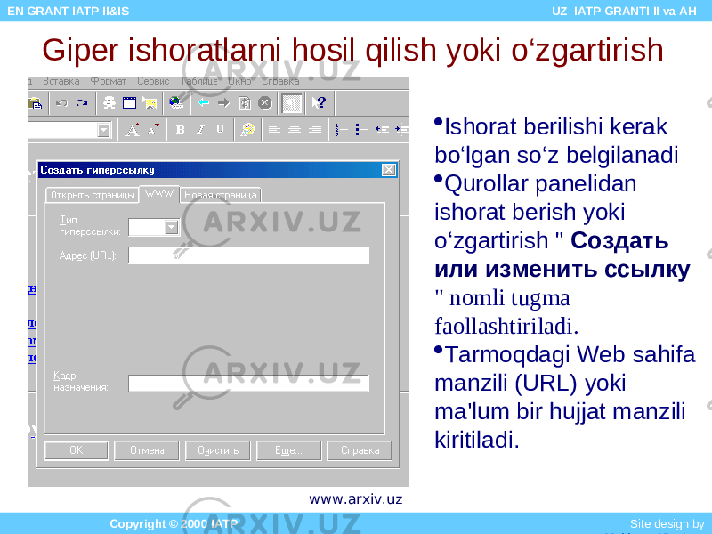 Giper ishoratlarni hosil qilish yoki o‘zgartirish  Ishorat berilishi kerak bo‘lgan so‘z belgilanadi  Qurollar panelidan ishorat berish yoki o‘zgartirish &#34; Создать или изменить ссылку &#34; nomli tugma faollashtiriladi.  Tarmoqdagi Web sahifa manzili (URL) yoki ma&#39;lum bir hujjat manzili kiritiladi. Copyright © 2000 IATP Site design by Makhmud Botirov EN GRANT IATP II&IS UZ IATP GRANTI II va AH www.arxiv.uz 