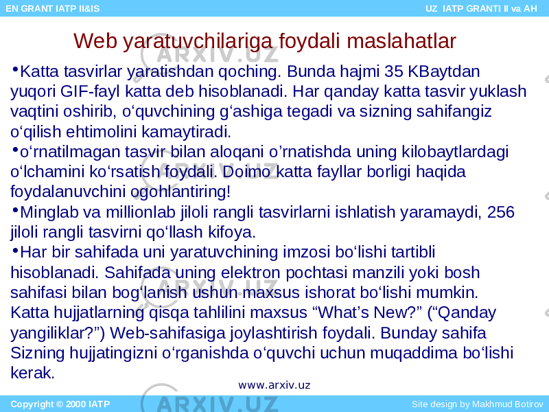 • Katta tasvirlar yaratishdan qoching. Bunda hajmi 35 KBaytdan yuqori GIF-fayl katta deb hisoblanadi. Har qanday katta tasvir yuklash vaqtini oshirib, o‘quvchining g‘ashiga tegadi va sizning sahifangiz o‘qilish ehtimolini kamaytiradi. • o‘rnatilmagan tasvir bilan aloqani o’rnatishda uning kilobaytlardagi o‘lchamini ko‘rsatish foydali. Doimo katta fayllar borligi haqida foydalanuvchini ogohlantiring! • Minglab va millionlab jiloli rangli tasvirlarni ishlatish yaramaydi, 256 jiloli rangli tasvirni qo‘llash kifoya. • Har bir sahifada uni yaratuvchining imzosi bo‘lishi tartibli hisoblanadi. Sahifada uning elektron pochtasi manzili yoki bosh sahifasi bilan bog‘lanish ushun maxsus ishorat bo‘lishi mumkin. Katta hujjatlarning qisqa tahlilini maxsus “What’s New?” (“Qanday yangiliklar?”) Web-sahifasiga joylashtirish foydali. Bunday sahifa Sizning hujjatingizni o‘rganishda o‘quvchi uchun muqaddima bo‘lishi kerak. Web yaratuvchilariga foydali maslahatlar Copyright © 2000 IATP Site design by Makhmud Botirov EN GRANT IATP II&IS UZ IATP GRANTI II va AH www.arxiv.uz 