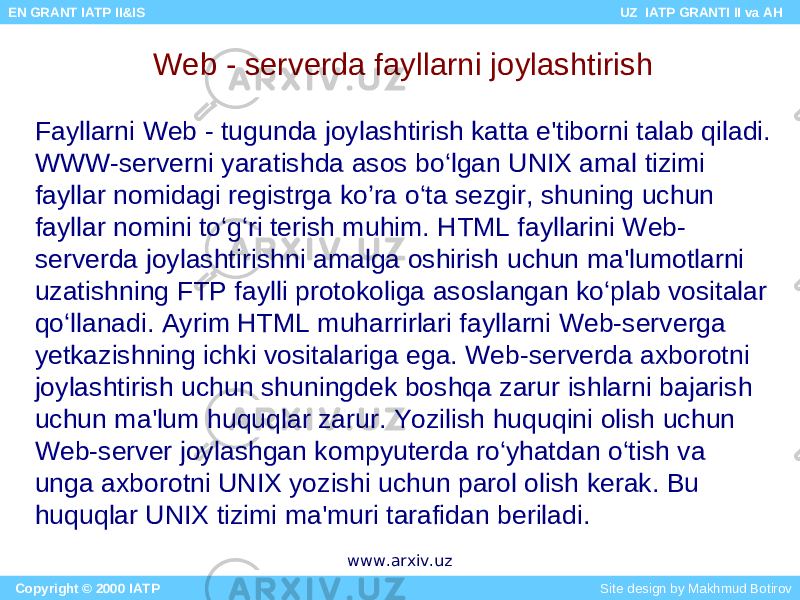 Web - serverda fayllarni joylashtirish Fayllarni Web - tugunda joylashtirish katta e&#39;tiborni talab qiladi. WWW-serverni yaratishda asos bo‘lgan UNIX amal tizimi fayllar nomidagi registrga ko’ra o‘ta sezgir, shuning uchun fayllar nomini to‘g‘ri terish muhim. HTML fayllarini Web- serverda joylashtirishni amalga oshirish uchun ma&#39;lumotlarni uzatishning FTP faylli protokoliga asoslangan ko‘plab vositalar qo‘llanadi. Ayrim HTML muharrirlari fayllarni Web-serverga yetkazishning ichki vositalariga ega. Web-serverda axborotni joylashtirish uchun shuningdek boshqa zarur ishlarni bajarish uchun ma&#39;lum huquqlar zarur. Yozilish huquqini olish uchun Web-server joylashgan kompyuterda ro‘yhatdan o‘tish va unga axborotni UNIX yozishi uchun parol olish kerak. Bu huquqlar UNIX tizimi ma&#39;muri tarafidan beriladi. Copyright © 2000 IATP Site design by Makhmud Botirov EN GRANT IATP II&IS UZ IATP GRANTI II va AH www.arxiv.uz 