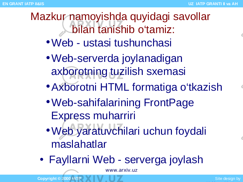 • Web - ustasi tushunchasi • Web-serverda joylanadigan axborotning tuzilish sxemasi • Axborotni HTML formatiga o‘tkazish • Web-sahifalarining FrontPage Express muharriri • Web yaratuvchilari uchun foydali maslahatlar • Fayllarni Web - serverga joylashMazkur namoyishda quyidagi savollar bilan tanishib o‘tamiz: Copyright © 2000 IATP Site design by Makhmud Botirov EN GRANT IATP II&IS UZ IATP GRANTI II va AH www.arxiv.uz 