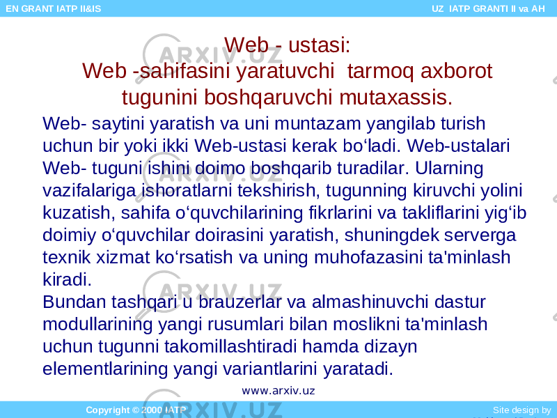 Web - ustasi: Web -sahifasini yaratuvchi tarmoq axborot tugunini boshqaruvchi mutaxassis. Web- saytini yaratish va uni muntazam yangilab turish uchun bir yoki ikki Web-ustasi kerak bo‘ladi. Web-ustalari Web- tuguni ishini doimo boshqarib turadilar. Ularning vazifalariga ishoratlarni tekshirish, tugunning kiruvchi yolini kuzatish, sahifa o‘quvchilarining fikrlarini va takliflarini yig‘ib doimiy o‘quvchilar doirasini yaratish, shuningdek serverga texnik xizmat ko‘rsatish va uning muhofazasini ta&#39;minlash kiradi. Bundan tashqari u brauzerlar va almashinuvchi dastur modullarining yangi rusumlari bilan moslikni ta&#39;minlash uchun tugunni takomillashtiradi hamda dizayn elementlarining yangi variantlarini yaratadi. Copyright © 2000 IATP Site design by Makhmud Botirov EN GRANT IATP II&IS UZ IATP GRANTI II va AH www.arxiv.uz 