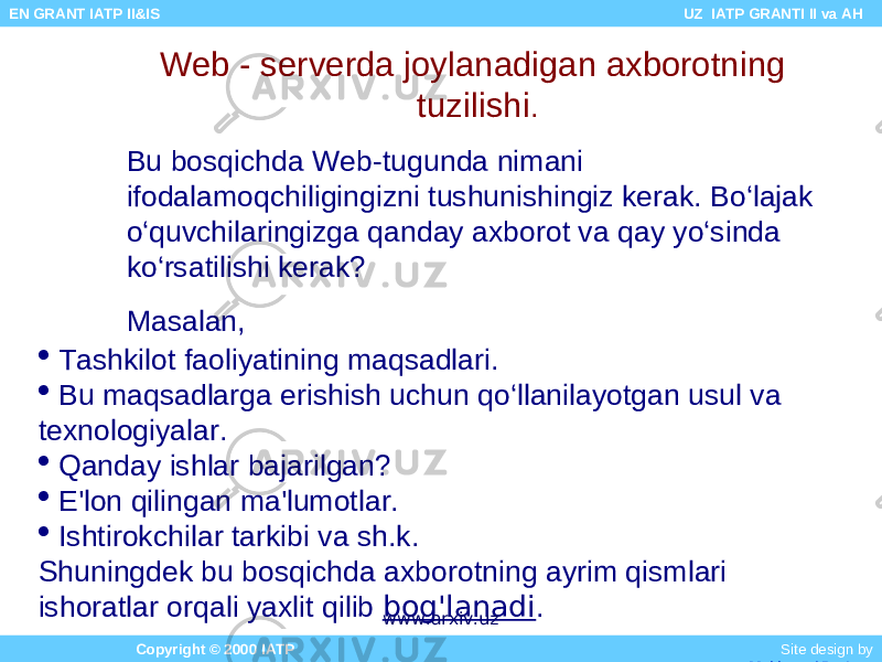 Web - serverda joylanadigan axborotning tuzilishi . Bu bosqichda Web-tugunda nimani ifodalamoqchiligingizni tushunishingiz kerak. Bo‘lajak o‘quvchilaringizga qanday axborot va qay yo‘sinda ko‘rsatilishi kerak? Masalan,  Tashkilot faoliyatining maqsadlari.  Bu maqsadlarga erishish uchun qo‘llanilayotgan usul va texnologiyalar.  Qanday ishlar bajarilgan?  E&#39;lon qilingan ma&#39;lumotlar.  Ishtirokchilar tarkibi va sh.k. Shuningdek bu bosqichda axborotning ayrim qismlari ishoratlar orqali yaxlit qilib bog&#39;lanadi . Copyright © 2000 IATP Site design by Makhmud Botirov EN GRANT IATP II&IS UZ IATP GRANTI II va AH www.arxiv.uz 