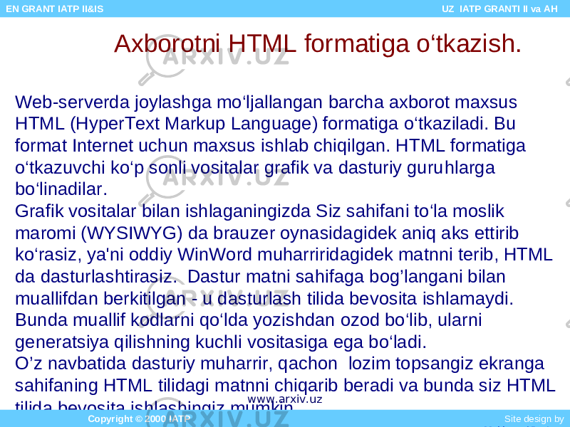 Axborotni HTML formatiga o‘tkazish. Web-serverda joylashga mo‘ljallangan barcha axborot maxsus HTML (HyperText Markup Language) formatiga o‘tkaziladi. Bu format Internet uchun maxsus ishlab chiqilgan. HTML formatiga o‘tkazuvchi ko‘p sonli vositalar grafik va dasturiy guru h larga bo‘linadilar. Grafik vositalar bilan ishlaganingizda Siz sahifani to‘la moslik maromi (WYSIWYG) da brauzer oynasidagidek aniq aks ettirib ko‘rasiz, ya&#39;ni oddiy WinWord muharriridagidek matnni terib, HTML da dasturlashtirasiz. Dastur matni sahifaga bog’langani bilan muallifdan berkitilgan - u dasturlash tilida bevosita ishlamaydi. Bunda muallif kodlarni qo‘lda yozishdan ozod bo‘lib, ularni generatsiya qilishning kuchli vositasiga ega bo‘ladi. O’z navbatida dasturiy muharrir, qachon lozim topsangiz ekranga sahifaning HTML tilidagi matnni chiqarib beradi va bunda siz HTML tilida bevosita ishlashingiz mumkin. Copyright © 2000 IATP Site design by Makhmud Botirov EN GRANT IATP II&IS UZ IATP GRANTI II va AH www.arxiv.uz 