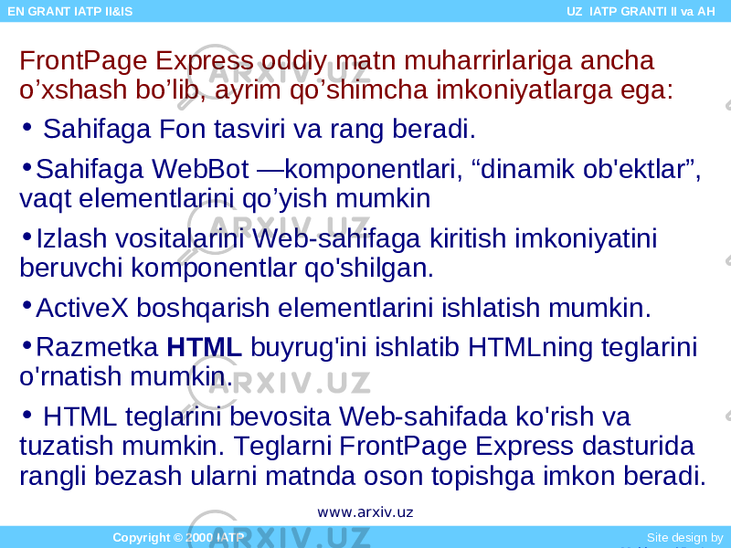 FrontPage Express oddiy matn muharrirlariga ancha o’xshash bo’lib, ayrim qo’shimcha imkoniyatlarga ega: • Sahifaga Fon tasviri va rang beradi. • Sahifaga WebBot —komponentlari, “dinamik ob&#39;ektlar”, vaqt elementlarini qo’yish mumkin • Izlash vositalarini Web-sahifaga kiritish imkoniyatini beruvchi komponentlar qo&#39;shilgan. • ActiveX boshqarish elementlarini ishlatish mumkin. • Razmetka HTML buyrug&#39;ini ishlatib HTMLning teglarini o&#39;rnatish mumkin. • HTML teglarini bevosita Web-sahifada ko&#39;rish va tuzatish mumkin. Teglarni FrontPage Express dasturida rangli bezash ularni matnda oson topishga imkon beradi. Copyright © 2000 IATP Site design by Makhmud Botirov EN GRANT IATP II&IS UZ IATP GRANTI II va AH www.arxiv.uz 