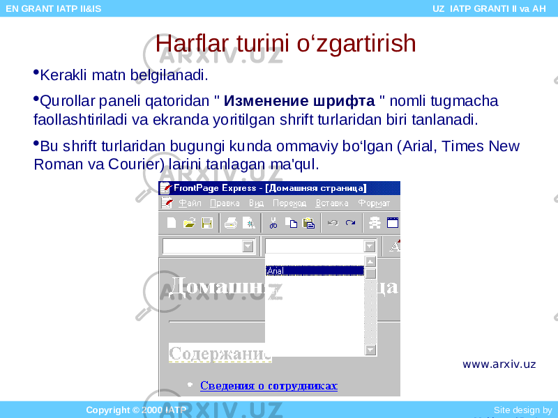 Harflar turini o‘zgartirish  Kerakli matn belgilanadi.  Qurollar paneli qatoridan &#34; Изменение шрифта &#34; nomli tugmacha faollashtiriladi va ekranda yoritilgan shrift turlaridan biri tanlanadi.  Bu shrift turlaridan bugungi kunda ommaviy bo‘lgan (Arial, Times New Roman va Courier) larini tanlagan ma&#39;qul. Copyright © 2000 IATP Site design by Makhmud Botirov EN GRANT IATP II&IS UZ IATP GRANTI II va AH www.arxiv.uz 