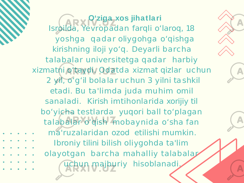 O ‘ z i g a x o s j i h a t l a r i Isroilda, Yevropadan farqli o‘laroq, 18 yo sh g a q a d a r o li y g o h g a o ‘ q i s h g a k iri s hn i n g il o j i y o ‘ q . Deyarli b a rc h a ta l a ba l a r universitetga q a d a r harbiy xizmatni o‘taydi. O d a t d a xizmat qizlar u c hun 2 y il , o ‘ g ‘ il b o l a l a r u c hun 3 y il n i t a s h k il etadi. Bu ta&#39;limda juda muhim omil sanaladi. Kirish imtihonlarida xorijiy til bo‘yicha testlarda yuqori ball to‘plagan ta l a b a l a r o‘qish m o b a y n i d a o‘sha fan ma&#39;ruzalaridan ozod etilishi mumkin. Ibroniy tilini bilish oliygohda ta&#39;lim ol ayotgan b a rc h a mahalliy ta l a ba l a r uchun majburiy hisoblanadi. 