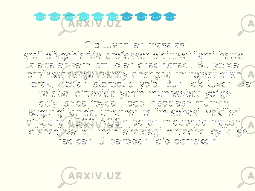 O ‘ qituvchilar masalasi Isroil oliygohlarida professor o ‘ qituvchilarni hatto talabalar ham ismi bilan chaqirishadi. Bu yerda professorlarga rasmiy ohangda murojaat qilish kerak, degan stereotip yo ‘ q. Buni o ‘ qituvchi va talaba o ‘ rtasida yaqin munosabat yo ‘ lga qo ‘ yilishida foydali, deb hisoblash mumkin. Bugungi kunda, umuman ta&#39;lim sohasi vakillari o ‘ rtacha 4 5 0 0 AQ S h dollari miqdorida maosh olishadi va bu mamlakatdagi o ‘ rtacha oylik ish haqidan 3 barobar ko ‘ p demakdir. 