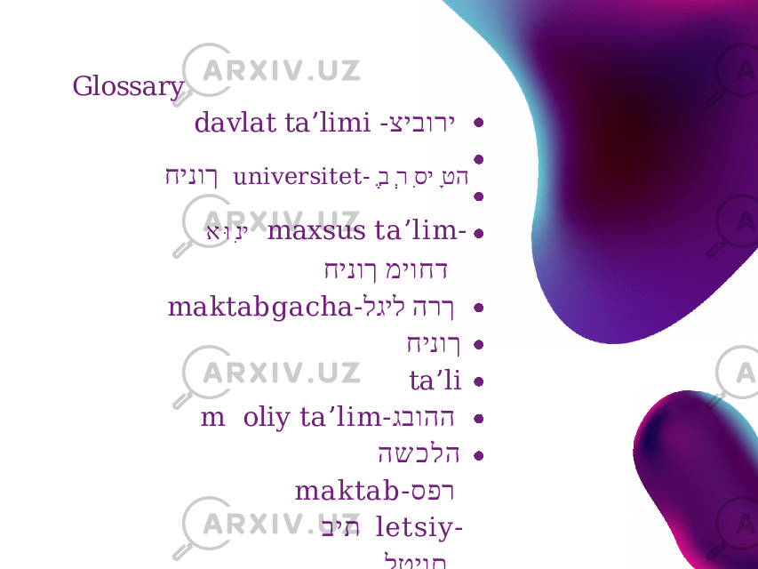 Glossary davlat ta’limi - ציבורי חינוך u n i v e r s i t e t - הט ָ יסִ ר ְ ב ֶ ינִ וּא maxsus ta’lim- מיוחדחינוך maktabgacha- הרך לגיל חינוך t a ’ l i m oliy ta’lim- גבוהה ה ש כ ל ה maktab- ספר בית letsiy- לטיום p e d a g o g - פדגוג o’rta maxsus- בינוני ס פיישל 