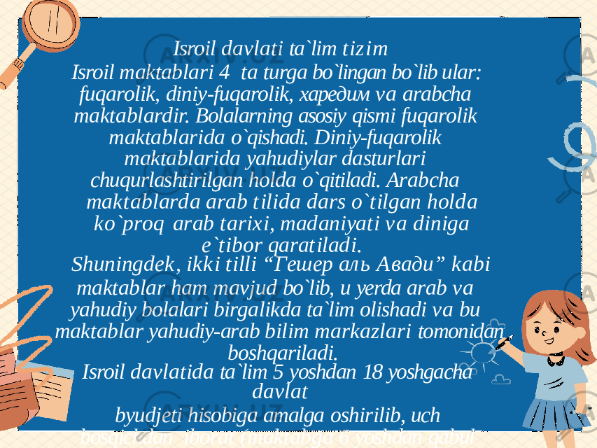 Isroil davlati ta`lim tizim Isroil maktablari 4 ta turga bo`lingan bo`lib ular: fuqarolik, diniy-fuqarolik, харедим va arabcha maktablardir. Bolalarning asosiy qismi fuqarolik maktablarida o`qishadi. Diniy-fuqarolik maktablarida yahudiylar dasturlari chuqurlashtirilgan holda o`qitiladi. Arabcha m a k t a b l a r d a a r a b t i l i d a d a r s o ` t i l g a n h o l d a k o ` p r o q a r a b t a r i x i , m a d a n i y a t i v a d i n i g a e ` t i b o r q a r a t i l a d i . S h u n i n g d e k , i kk i t i ll i “ Г е ш е р а л ь А в а д и ” k a b i maktablar ham mavjud bo`lib, u yerda arab va yahudiy bolalari birgalikda ta`lim olishadi va bu maktablar yahudiy-arab bilim markazlari tomonidan boshqariladi. Isroil davlatida ta`lim 5 yoshdan 18 yoshgacha davlat byudjeti hisobiga amalga oshirilib, uch bosqichdan iborat (maktabga 6 yoshdan qabul qilinadi): 