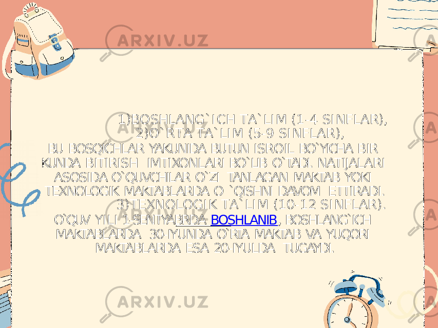 1) B O S H L A N G ` I C H T A ` L I M ( 1 - 4 S I N F L A R ) , 2) O ` R T A T A ` L I M ( 5 - 9 S I N F L A R ) , BU BOSQICHLAR YAKUNIDA BUTUN ISROIL BO`YICHA BIR KUNDA BITIRISH IMTIXONLARI BO`LIB O`TADI. NATIJALARI ASOSIDA O`QUVCHILAR O`ZI TANLAGAN MAKTAB YOKI TEXNOLOGIK MAKTABLARDA O `QISHNI DAVOM ETTIRADI. 3) T E X N O L O G I K T A ` L I M ( 1 0 - 1 2 S I N F L A R ) . O`QUV YILI 1-SENTYABRDA BOSHLANIB , BOSHLANG`ICH MAKTABLARDA 30-IYUNDA O`RTA MAKTAB VA YUQORI MAKTABLARDA ESA 20-IYULDA TUGAYDI. 