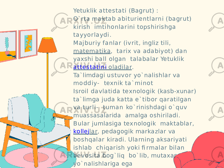 Yetuklik a t t e s t a t i (Bagrut) : O`rta maktab a b i t u r i e n t l a rn i (bagrut) kirish i m t i h o n l a r i n i topshirishga t a y y o r la y di . M a jb u r i y fa n lar (ivrit, ingliz ti li, matematika , tar ix va adabiy ot) dan yaxshi ball olgan talabalar Yetuklik a t t e s t a t i n i oladilar . Ta`limdagi u s t u v o r yo`nalishlar va m o d d i y- texnik t a ` m i n o t Isroil dav latid a texnologik (kasb-xunar) ta`limga juda katta e` tibor qaratilgan va t u r l i - t u m a n ko`rinishdagi o`quv muassasalarida amalga oshiriladi. Bular jumlasiga texnologik maktablar, kolle j lar , pedagogik markazlar va boshqalar kiradi. Ularning aksariyati ishlab ch iqarish yoki fi rm a l a r bilan be vosita bog`liq bo`lib, mutaxassislik yo`nalishlariga ega 