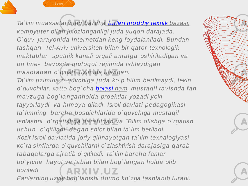 Ta`lim m u a s s a l a r i n i n g b a r c h a t u rl a ri m o d d i y texnik bazasi , k o m p y u t e r b i l a n jixozlang anligi j u d a y u q o r i d a r a j a d a . O`quv j a r a y o n i d a I n t e r n e t d a n k e n g f o y d a l a n i l a d i . B u n d a n t a s h q a r i Tel-Aviv u n ive rsit e t i b i l a n b i r q a t o r t ex no l og i k m a k t a b l a r s p u t n i k k a n a l i o r q a l i a m a l g a o s h i r i l a d i g a n v a o n l i n e - b e v o s i t a m u l o q o t r e j i m i d a i s h l a y d i g a n m a s o f a d a n o`qitish t i z i m i g a u l a n g a n . Ta`lim t i z i m i d a o ` q u v c h i g a j u d a ko`p b i l i m b e r i l m a y d i , lekin o`quvchilar, x a t t o b o g ` c h a b o l a s i h a m , m u s t a q i l r a v i s h d a f a n m a v z u g a b o g ` l a n g a n h o l d a p r o e k t l a r y o z a d i yoki t a y y o r l a y d i v a h i m o y a qilad i. Isroil d a v l a t i p e d a g o g i k a s i t a ` l i m n i n g b a r c h a b o s q i c h l a r i d a o ` q u v c h i g a m u s t a q i l ishla shn i o ` r g a t i s h g a q a r a t i l g a n v a “Bilim o l i s h g a o `rg at ish u c h u n o`qit iladi” d e g a n shior b i l a n t a ` l i m berila di. Xozir Isroil d a v l a t i d a joriy q i l i n a y o t g a n t a ` l i m t e x n a l o g i y a s i ko`ra s i n f l a r d a o `q u v ch i l a rn i o`zlashtirish d a r a j a s i g a q a r a b t a b a q a l a r g a a j r a t i b o`qitiladi. Ta`lim b a r c h a f a n l a r b o ` y i c h a h a y o t v a t a b i a t b i l a n b o g ` l a n g a n h o l d a o l i b borila di. F a n l a rn i n g uzviy bo g `la n ish i d o i m o ko`zga t a s h l a n i b t u ra d i . 