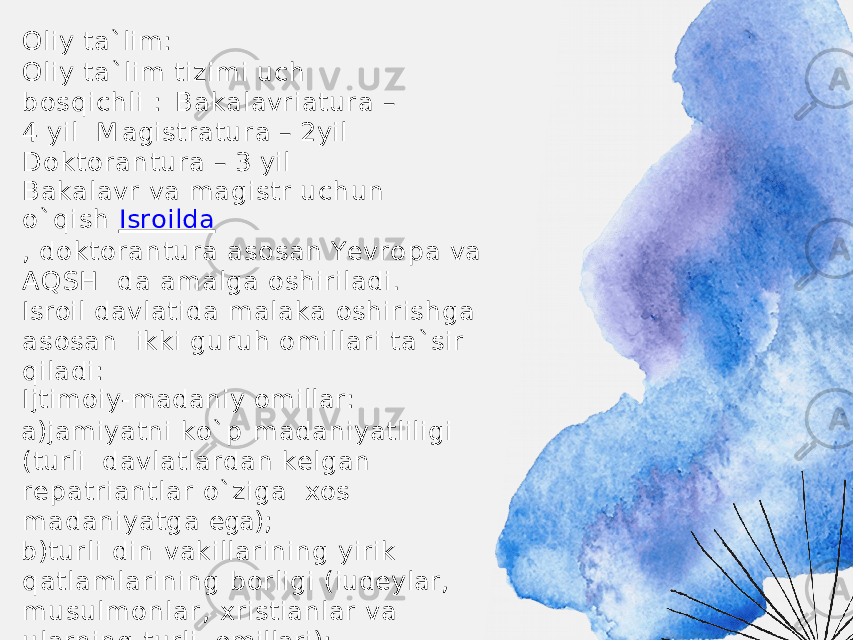 Oliy ta`lim: Oliy ta`lim tizimi uch bosqichli : B a k a l a v r i a t u r a – 4 y il M a g i s t r a t u r a – 2 y il D o k t o r a n t u r a – 3 y il Bakalavr va magistr uch un o`qish Isroilda , d o k t o r a n t u r a as o sa n Y e v r o p a v a A Q S H da amalga oshiriladi. Isroil davlatida malaka oshirishga asosan ikki guruh omillari ta`sir qiladi: Ijtimoiy-madaniy omillar: a) jamiyatni ko`p madaniyatliligi (turli davlatlardan kelgan repatriantlar o`ziga xos madaniyatga ega); b) turli din vakillarining yirik qatlamlarining borligi (iudeylar, musulmonlar, xristianlar va ularning turli omillari); v ) t u r li y ill a r d a g i r e p a t r i a n t l a r n i n g k a tt a o q i m i ( 50 - , 70 - , 90 - y ill a r ) 