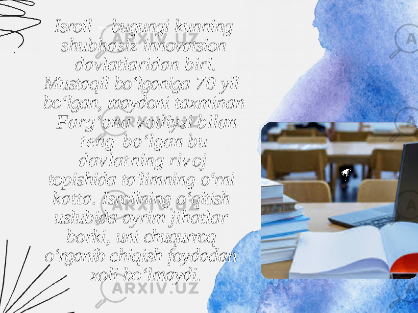 Isroil – bugungi kunning shubhasiz innovatsion davlatlaridan biri. Mustaqil bo‘lganiga 70 yil bo‘lgan, maydoni taxminan F a r g ‘ o n a v o d i y s i b i l a n t e n g b o ‘ l g a n b u d a v l a t n i n g r i v o j topishida ta&#39;limning o‘rni katta. Isroilning o‘qitish uslubida ayrim jihatlar borki, uni chuqurroq o‘rganib chiqish foydadan xoli bo‘lmaydi. 