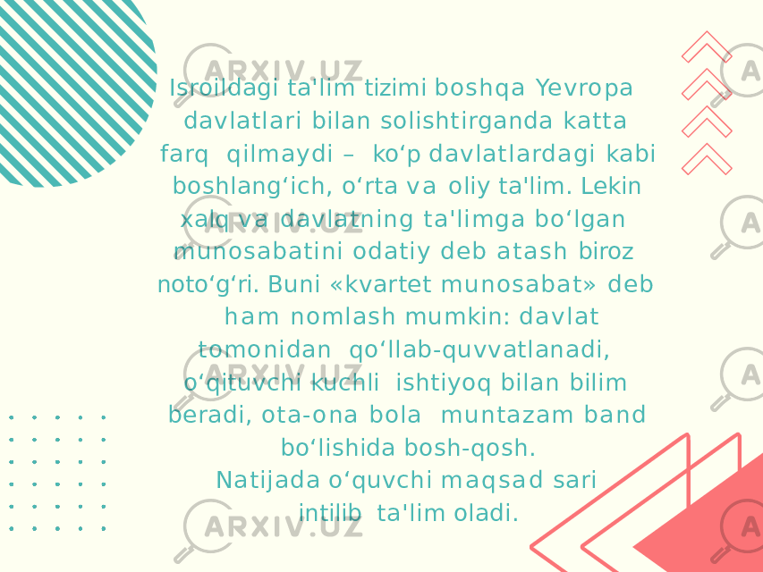 Isroildagi ta&#39;lim tizimi bo s h q a Yevropa davlatlari bilan solishtirganda ka tta farq qilmaydi – ko‘p da v la tla rda gi kabi boshlang‘ich, o‘rta v a oliy ta&#39;lim. Lekin xalq v a dav latning ta&#39;limga bo‘lgan munosabatini odatiy d e b a t a s h biroz noto‘g‘ri. Buni «kvartet m u n o s a ba t » d e b h a m no mlash mumkin: d a v l a t tomonidan qo‘llab-quvvatlanadi, o‘qituvchi kuchli ishtiyoq bilan bilim beradi, o t a - o n a bola m u n t a z a m b a n d bo‘lishida bosh-qosh. N atijada o‘quvchi m a q s a d sari intilib ta&#39;lim oladi. 