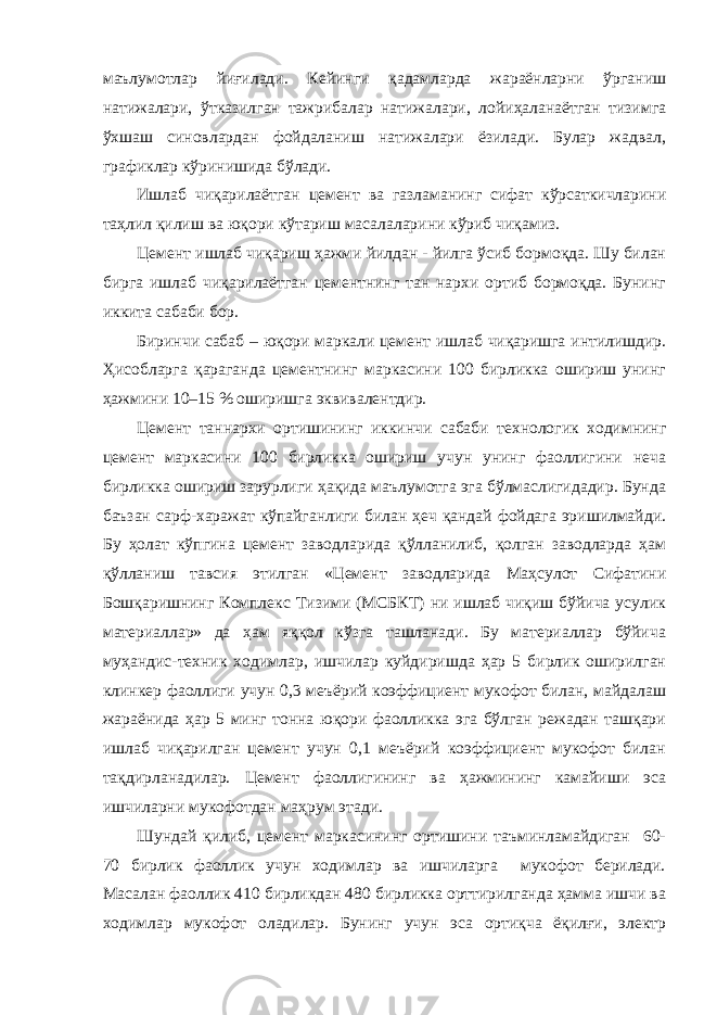 маълумотлар йиғилади. Кейинги қадамларда жараёнларни ўрганиш натижалари, ўтказилган тажрибалар натижалари, лойиҳаланаётган тизимга ўхшаш синовлардан фойдаланиш натижалари ёзилади. Булар жадвал, графиклар кўринишида бўлади. Ишлаб чиқарилаётган цемент ва газламанинг сифат кўрсаткичларини таҳлил қилиш ва юқори кўтариш масалаларини кўриб чиқамиз. Цемент ишлаб чиқариш ҳажми йилдан - йилга ўсиб бормоқда. Шу билан бирга ишлаб чиқарилаётган цементнинг тан нархи ортиб бормоқда. Бунинг иккита сабаби бор. Биринчи сабаб – юқори маркали цемент ишлаб чиқаришга интилишдир. Ҳисобларга қараганда цементнинг маркасини 100 бирликка ошириш унинг ҳажмини 10–15 % оширишга эквивалентдир. Цемент таннархи ортишининг иккинчи сабаби технологик ходимнинг цемент маркасини 100 бирликка ошириш учун унинг фаоллигини неча бирликка ошириш зарурлиги ҳақида маълумотга эга бўлмаслигидадир. Бунда баъзан сарф-харажат кўпайганлиги билан ҳеч қандай фойдага эришилмайди. Бу ҳолат кўпгина цемент заводларида қўлланилиб, қолган заводларда ҳам қўлланиш тавсия этилган «Цемент заводларида Маҳсулот Сифатини Бошқаришнинг Комплекс Тизими (МСБКТ) ни ишлаб чиқиш бўйича усулик материаллар» да ҳам яққол кўзга ташланади. Бу материаллар бўйича муҳандис-техник ходимлар, ишчилар куйдиришда ҳар 5 бирлик оширилган клинкер фаоллиги учун 0,3 меъёрий коэффициент мукофот билан, майдалаш жараёнида ҳар 5 минг тонна юқори фаолликка эга бўлган режадан ташқари ишлаб чиқарилган цемент учун 0,1 меъёрий коэффициент мукофот билан тақдирланадилар. Цемент фаоллигининг ва ҳажмининг камайиши эса ишчиларни мукофотдан маҳрум этади. Шундай қилиб, цемент маркасининг ортишини таъминламайдиган 60- 70 бирлик фаоллик учун ходимлар ва ишчиларга мукофот берилади. Масалан фаоллик 410 бирликдан 480 бирликка орттирилганда ҳамма ишчи ва ходимлар мукофот оладилар. Бунинг учун эса ортиқча ёқилғи, электр 