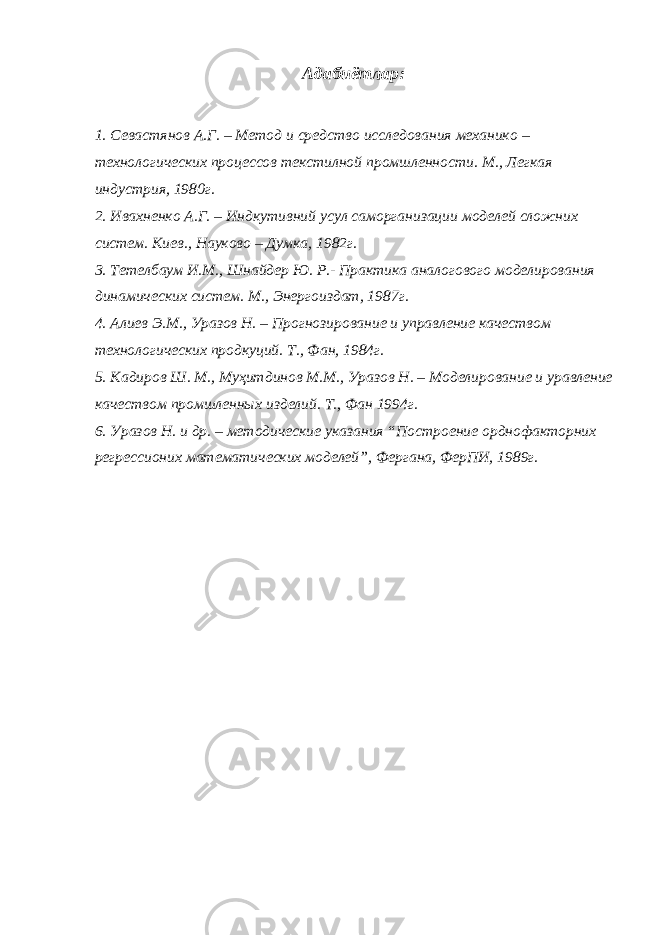 Адабиётлар: 1. Севастянов А.Г. – Метод и средство исследования механико – технологических процессов текстилной промшленности. М., Легкая индустрия, 1980г. 2. Ивахненко А.Г. – Индкутивний усул саморганизации моделей сложних систем. Киев., Науково – Думка, 1982г. 3. Тетелбаум И.М., Шнайдер Ю. Р.- Практика аналогового моделирования динамических систем. М., Энергоиздат, 1987г. 4. Алиев Э.М., Уразов Н. – Прогнозирование и управление качеством технологических продкуций. Т., Фан, 1984г. 5. Кадиров Ш. М., Муҳитдинов М.М., Уразов Н. – Моделирование и уравление качеством промшленных изделий. Т., Фан 1994г. 6. Уразов Н. и др. – методические указания “Построение орднофакторних регрессионих математических моделей”, Фергана, ФерПИ, 1989г. 