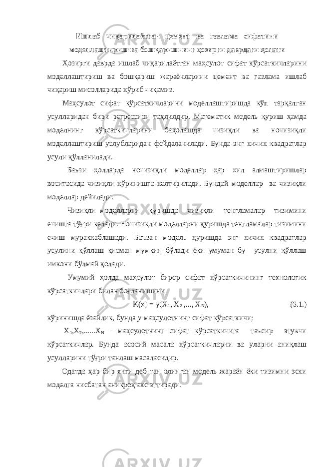 Ишлаб чиқарилаётган цемент ва газлама сифатини моделлаштириш ва бошқаришнинг ҳозирги даврдаги ҳолати Ҳозирги даврда ишлаб чиқарилаётган маҳсулот сифат кўрсаткичларини моделлаштириш ва бошқариш жараёнларини цемент ва газлама ишлаб чиқариш мисолларида кўриб чиқамиз. Маҳсулот сифат кўрсаткичларини моделлаштиришда кўп тарқалган усулларидан бири регрессион таҳлилдир. Математик модель қуриш ҳамда моделнинг кўрсаткичларини баҳолашда чизиқли ва ночизиқли моделлаштириш услубларидан фойдаланилади. Бунда энг кичик квадратлар усули қўлланилади. Баъзи ҳолларда ночизиқли моделлар ҳар хил алмаштиришлар воситасида чизиқли кўринишга келтирилади. Бундай моделлар ва чизиқли моделлар дейилади. Чизиқли моделларни қуришда чизиқли тенгламалар тизимини ечишга тўғри келади. Ночизиқли моделларни қуришда тенгламалар тизимини ечиш мураккаблашади. Баъзан модель қуришда энг кичик квадратлар усулини қўллаш қисман мумкин бўлади ёки умуман бу усулни қўллаш имкони бўлмай қолади. Умумий ҳолда маҳсулот бирор сифат кўрсаткичининг технологик кўрсаткичлари билан боғланишини K(x) = y(Х 1 , Х 2 ,..., Х N ), (6.1.) кўринишда ёзайлик, бунда y -маҳсулотнинг сифат кўрсаткичи; Х 1 ,Х 2 ,......Х N - маҳсулотнинг сифат кўрсаткичига таъсир этувчи кўрсаткичлар. Бунда асосий масала кўрсаткичларни ва уларни аниқлаш усулларини тўғри танлаш масаласидир. Одатда ҳар бир янги деб тан олинган модель жараён ёки тизимни эски моделга нисбатан аниқроқ акс эттиради. 