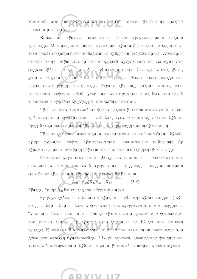 келтириб, хом ашё ёки технологик жараён кескин ўзгарганда яроқсиз натижаларни беради. Корхонада кўпинча цементнинг баъзи хусусиятларини таҳлил қилинади. Масалан, хом ашёга, клинкерга қўшилаётган фаол моддалар ва эркин оҳак миқдорларини майдалаш ва куйдириш жараёнларига сезиларли таъсир этади. Ыўшилмаларнинг миқдорий хусусиятларини формула ёки жадвал бўйича аниқланади. Агар қўшилмалар сони биттадан ортиқ бўлса, уларни таҳлил қилиш анча қийин кечади. Эркин оҳак миқдорини петрографик усулда аниқланади. Усулни қўллашда юқори малака, тоза реактивлар, сифатли асбоб -ускуналар ва шартларни аниқ бажариш талаб этилганлиги туфайли бу усулдан кам фойдаланилади. Тўла ва аниқ химиявий ва физик таҳлил ўтказиш масаласини ечиш қийинчиликлар туғдирганлиги сабабли, цемент таркиби, сифати бўйича бундай таҳлиллар саралаш йўли билан маълум муддатларда ўтказилади. Тўла ва ҳар томонлама таҳлил минералогик таркиб меъёрида бўлиб, кўзда тутилган сифат кўрсаткичларига эришилмаган пайтларда бу кўрсаткичларнинг меъёрида бўлишини таъминлаш мақсадида ўтказилади. Статистик усул цементнинг 28-кунлик фаоллигини физик-механик синовлар ва баъзи химиявий хусусиятлар ёрдамида моделлаштириш жараёнида қўлланилади. Моделнинг умумий кўриниши А 28 = А 28 (Х 1 ,Х 2 ,...,Х n ) (6.5) бўлади, бунда А 28 башорат қилинаётган фаоллик. Бу усул қуйидаги сабабларга кўра, кенг кўламда қўлланилади: а) кўп сондаги бир – бирига боғлиқ физик-механик хусусиятларнинг мавжудлиги. Тезкорлик билан олинадиган бошқа кўрсаткичлар цементнинг фаоллигига кам таъсир қилади. бу кўрсаткичлар фаолликнинг 10 фоизини ташкил қилади; б) химиявий маълумотларни тезкор ва аниқ олиш имконияти ҳар доим ҳам мавжуд бўлавермайди. Шунга қарамай, цементнинг фаоллигини химиявий маълумотлар бўйича таҳлил ўтказмай башорат қилиш мумкин 