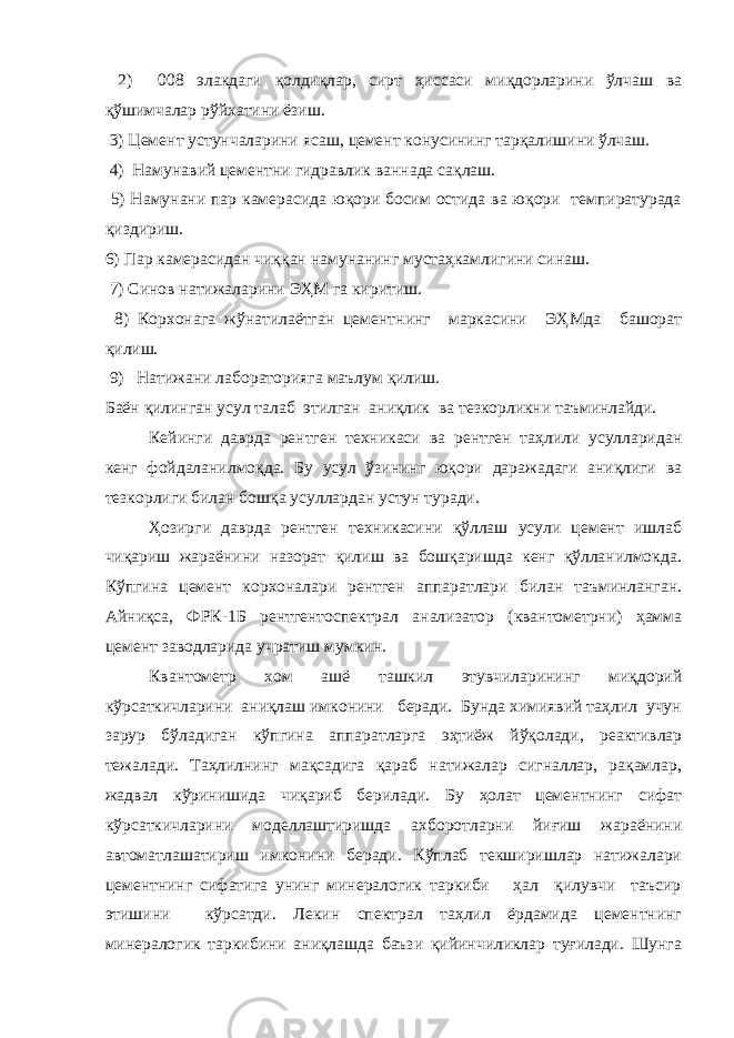  2) 008 элакдаги қолдиқлар, сирт ҳиссаси миқдорларини ўлчаш ва қўшимчалар рўйхатини ёзиш. 3) Цемент устунчаларини ясаш, цемент конусининг тарқалишини ўлчаш. 4) Намунавий цементни гидравлик ваннада сақлаш. 5) Намунани пар камерасида юқори босим остида ва юқори темпиратурада қиздириш. 6) Пар камерасидан чиққан намунанинг мустаҳкамлигини синаш. 7) Синов натижаларини ЭҲМ га киритиш. 8) Корхонага жўнатилаётган цементнинг маркасини ЭҲМда башорат қилиш. 9) Натижани лабораторияга маълум қилиш. Баён қилинган усул талаб этилган аниқлик ва тезкорликни таъминлайди. Кейинги даврда рентген техникаси ва рентген таҳлили усулларидан кенг фойдаланилмоқда. Бу усул ўзининг юқори даражадаги аниқлиги ва тезкорлиги билан бошқа усуллардан устун туради. Ҳозирги даврда рентген техникасини қўллаш усули цемент ишлаб чиқариш жараёнини назорат қилиш ва бошқаришда кенг қўлланилмокда. Кўпгина цемент корхоналари рентген аппаратлари билан таъминланган. Айниқса, ФРК-1Б рентгентоспектрал анализатор (квантометрни) ҳамма цемент заводларида учратиш мумкин. Квантометр хом ашё ташкил этувчиларининг миқдорий кўрсаткичларини аниқлаш имконини беради. Бунда химиявий таҳлил учун зарур бўладиган кўпгина аппаратларга эҳтиёж йўқолади, реактивлар тежалади. Таҳлилнинг мақсадига қараб натижалар сигналлар, рақамлар, жадвал кўринишида чиқариб берилади. Бу ҳолат цементнинг сифат кўрсаткичларини моделлаштиришда ахборотларни йиғиш жараёнини автоматлашатириш имконини беради. Кўплаб текширишлар натижалари цементнинг сифатига унинг минералогик таркиби ҳал қилувчи таъсир этишини кўрсатди. Лекин спектрал таҳлил ёрдамида цементнинг минералогик таркибини аниқлашда баъзи қийинчиликлар туғилади. Шунга 