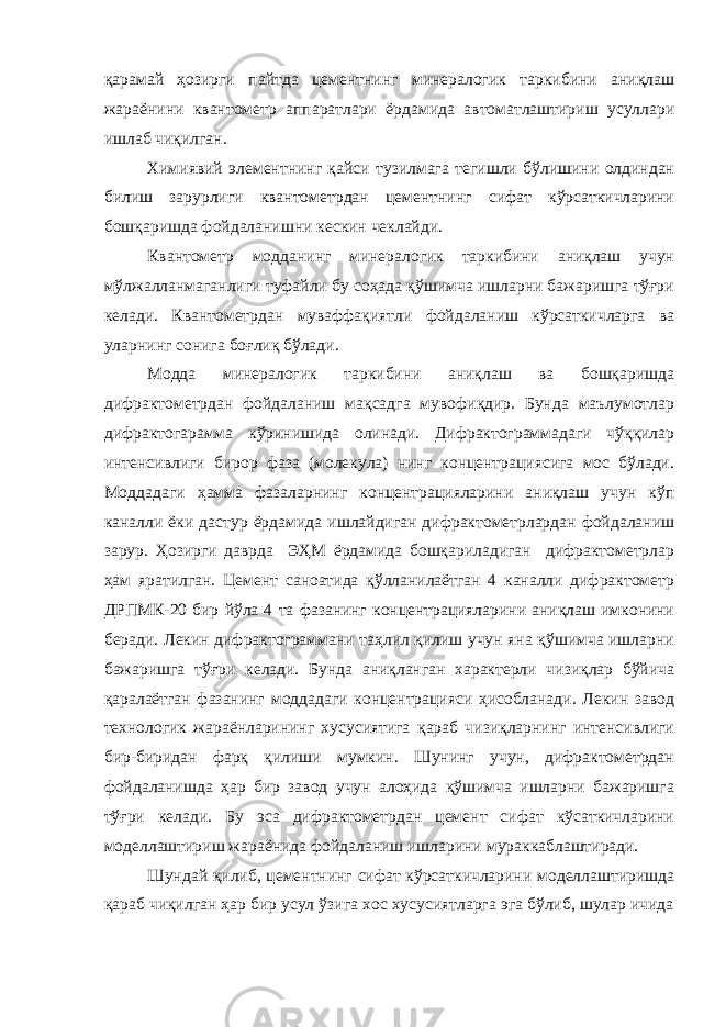 қарамай ҳозирги пайтда цементнинг минералогик таркибини аниқлаш жараёнини квантометр аппаратлари ёрдамида автоматлаштириш усуллари ишлаб чиқилган. Химиявий элементнинг қайси тузилмага тегишли бўлишини олдиндан билиш зарурлиги квантометрдан цементнинг сифат кўрсаткичларини бошқаришда фойдаланишни кескин чеклайди. Квантометр модданинг минералогик таркибини аниқлаш учун мўлжалланмаганлиги туфайли бу соҳада қўшимча ишларни бажаришга тўғри келади. Квантометрдан муваффақиятли фойдаланиш кўрсаткичларга ва уларнинг сонига боғлиқ бўлади. Модда минералогик таркибини аниқлаш ва бошқаришда дифрактометрдан фойдаланиш мақсадга мувофиқдир. Бунда маълумотлар дифрактогарамма кўринишида олинади. Дифрактограммадаги чўққилар интенсивлиги бирор фаза (молекула) нинг концентрациясига мос бўлади. Моддадаги ҳамма фазаларнинг концентрацияларини аниқлаш учун кўп каналли ёки дастур ёрдамида ишлайдиган дифрактометрлардан фойдаланиш зарур. Ҳозирги даврда ЭҲМ ёрдамида бошқариладиган дифрактометрлар ҳам яратилган. Цемент саноатида қўлланилаётган 4 каналли дифрактометр ДРПМК-20 бир йўла 4 та фазанинг концентрацияларини аниқлаш имконини беради. Лекин дифрактограммани таҳлил қилиш учун яна қўшимча ишларни бажаришга тўғри келади. Бунда аниқланган характерли чизиқлар бўйича қаралаётган фазанинг моддадаги концентрацияси ҳисобланади. Лекин завод технологик жараёнларининг хусусиятига қараб чизиқларнинг интенсивлиги бир-биридан фарқ қилиши мумкин. Шунинг учун, дифрактометрдан фойдаланишда ҳар бир завод учун алоҳида қўшимча ишларни бажаришга тўғри келади. Бу эса дифрактометрдан цемент сифат кўсаткичларини моделлаштириш жараёнида фойдаланиш ишларини мураккаблаштиради. Шундай қилиб, цементнинг сифат кўрсаткичларини моделлаштиришда қараб чиқилган ҳар бир усул ўзига хос хусусиятларга эга бўлиб, шулар ичида 