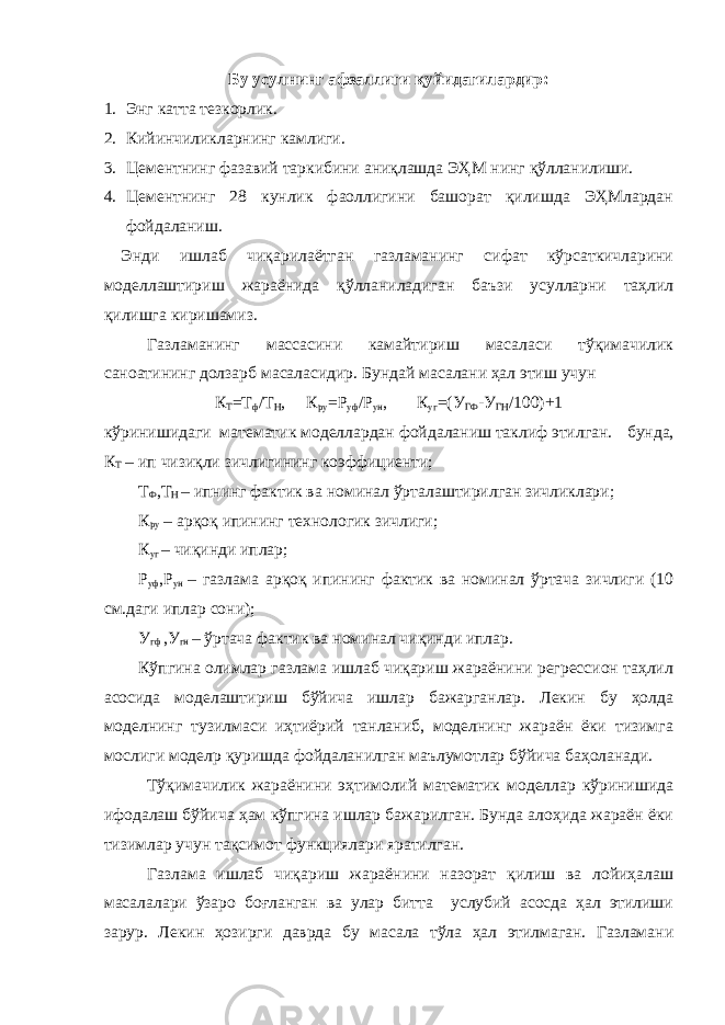 Бу усулнинг афзаллиги қуйидагилардир: 1. Энг катта тезкорлик. 2. Кийинчиликларнинг камлиги. 3. Цементнинг фазавий таркибини аниқлашда ЭҲМ нинг қўлланилиши. 4. Цементнинг 28 кунлик фаоллигини башорат қилишда ЭҲМлардан фойдаланиш. Энди ишлаб чиқарилаётган газламанинг сифат кўрсаткичларини моделлаштириш жараёнида қўлланиладиган баъзи усулларни таҳлил қилишга киришамиз. Газламанинг массасини камайтириш масаласи тўқимачилик саноатининг долзарб масаласидир. Бундай масалани ҳал этиш учун К Т =Т ф /Т Н , К ру =Р уф /Р ун , К уг =(У ГФ -У ГН /100)+1 кўринишидаги математик моделлардан фойдаланиш таклиф этилган. бунда, К Т – ип чизиқли зичлигининг коэффициенти; Т Ф ,Т Н – ипнинг фактик ва номинал ўрталаштирилган зичликлари; К ру – арқоқ ипининг технологик зичлиги; К уг – чиқинди иплар; Р уф ,Р ун – газлама арқоқ ипининг фактик ва номинал ўртача зичлиги (10 см.даги иплар сони); У гф ,У гн – ўртача фактик ва номинал чиқинди иплар. Кўпгина олимлар газлама ишлаб чиқариш жараёнини регрессион таҳлил асосида моделаштириш бўйича ишлар бажарганлар. Лекин бу ҳолда моделнинг тузилмаси иҳтиёрий танланиб, моделнинг жараён ёки тизимга мослиги моделp қуришда фойдаланилган маълумотлар бўйича баҳоланади. Тўқимачилик жараёнини эҳтимолий математик моделлар кўринишида ифодалаш бўйича ҳам кўпгина ишлар бажарилган. Бунда алоҳида жараён ёки тизимлар учун тақсимот функциялари яратилган. Газлама ишлаб чиқариш жараёнини назорат қилиш ва лойиҳалаш масалалари ўзаро боғланган ва улар битта услубий асосда ҳал этилиши зарур. Лекин ҳозирги даврда бу масала тўла ҳал этилмаган. Газламани 