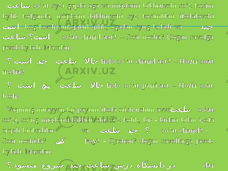 تعاس so’at sӯzi gapda ega va miqdorni bildiruvchi so’z kesim bӯlib kelganda, miqdorni bildiruvchi sӯz kesimlikni ifodalovchi ت سا bog’lovchisini qabul qilib, egadan sӯng keladi va دنچ ؟ت سا تعاس so’at chand ast? – Soat necha? Degan savolga javob bӯladi. Masalan: ؟ تسا د نچ تعا س لااح holo so’at chand ast? – Hozir soat necha? ؟ تسا ج نپ تعا س لااح holo so’at panj ast – Hozir soat besh. Vaqtning muayyan bir paytini ifoda etish uchun avval تعا س so’at so’zi, so’ng miqdorni bildiruvchi so’z kelib, bir - birlari bilan izofa orqali birikadilar va تعا س د نچ ؟ so’at chand? – Soat nechida? ی ک key? - Qachon? degan savollarga javob bӯladi. Masalan: ؟ دوشیم عورش دنچ تعاس سرد هاگشناد رد dar doneshgoh dars so’at-e chand sho’ru’ mishavad? - Universitetda dars soat nechada boshlanadi? 