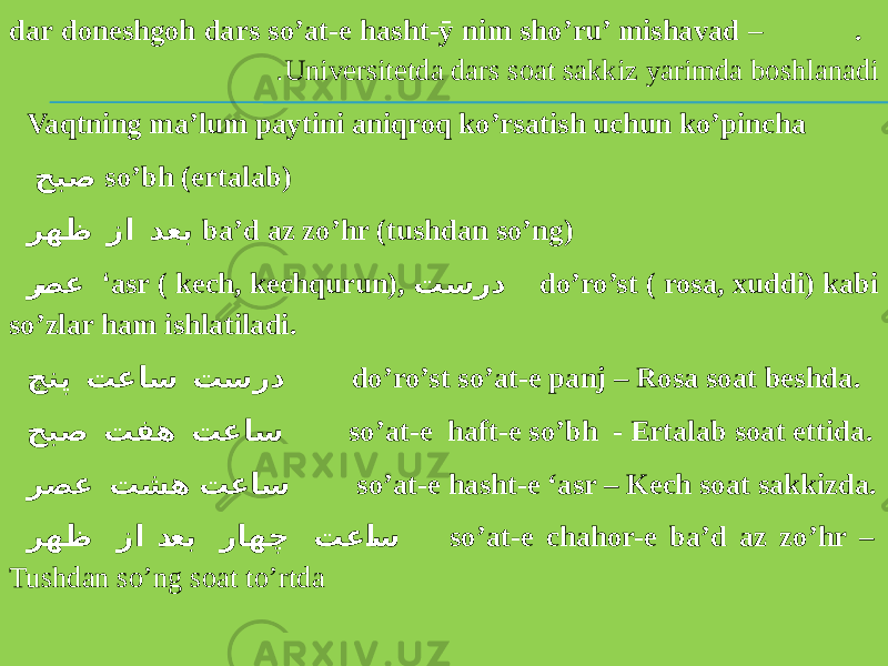 . dar doneshgoh dars so’at-e hasht-ӯ nim sho’ru’ mishavad – Universitetda dars soat sakkiz yarimda boshlanadi. Vaqtning ma’lum paytini aniqroq ko’rsatish uchun ko’pincha حبص so’bh (ertalab) رهظ زا دعب ba’d az zo’hr (tushdan so’ng) ر صع ‘ asr ( kech, kechqurun), تسرد do’ro’st ( rosa, xuddi) kabi so’zlar ham ishlatiladi. چنپ تعاس تسرد do’ro’st so’at-e panj – Rosa soat beshda. حبص تفه تعاس so’at-e haft-e so’bh - Ertalab soat ettida. رصع تشه تعاس so’at-e hasht-e ‘asr – Kech soat sakkizda. رهظ زا د عب راهچ تعا س so’at-e chahor-e ba’d az zo’hr – Tushdan so’ng soat to’rtda 