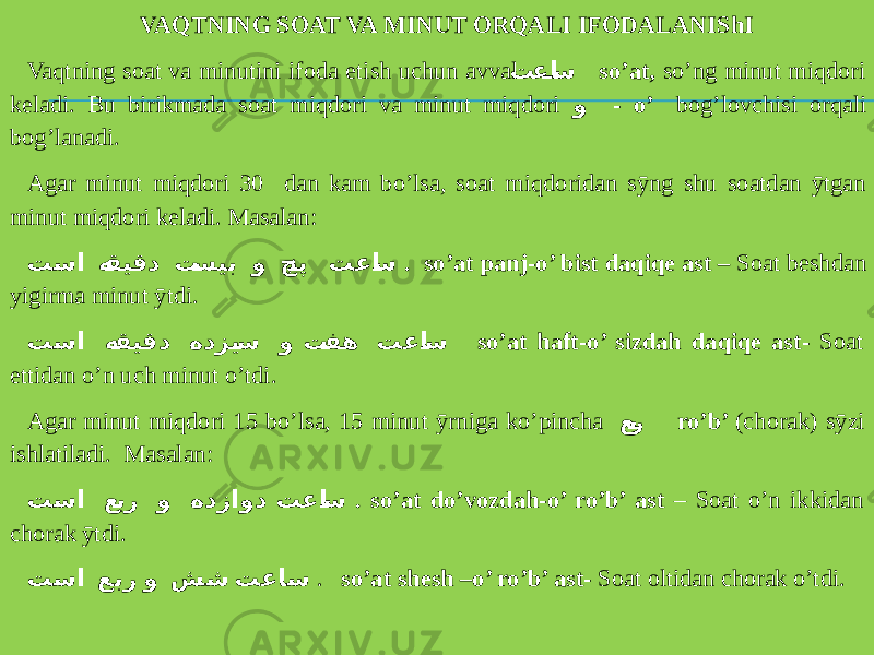 VAQTNING SOAT VA MINUT ORQALI IFODALANIShI Vaqtning soat va minutini ifoda etish uchun avval تعا س so’at, so’ng minut miqdori keladi. Bu birikmada soat miqdori va minut miqdori و - o’ bog’lovchisi orqali bog’lanadi. Agar minut miqdori 30 dan kam bo’lsa, soat miqdoridan sӯng shu soatdan ӯtgan minut miqdori keladi. Masalan: تسا ه قیقد ت سیب و چ نپ تعا س . so’at panj-o’ bist daqiqe ast – Soat beshdan yigirma minut ӯtdi. تسا ه قیقد هدزی س و ت فه تعا س so’at haft-o’ sizdah daqiqe ast- Soat ettidan o’n uch minut o’tdi. Agar minut miqdori 15 bo’lsa, 15 minut ӯrniga ko’pincha ع ب ر ro’b’ (chorak) sӯzi ishlatiladi. Masalan: تسا ع بر و هدزاود تعا س . so’at do’vozdah-o’ ro’b’ ast – Soat o’n ikkidan chorak ӯtdi. تسا عبر و شش تعاس . so’at shesh –o’ ro’b’ ast- Soat oltidan chorak o’tdi. 